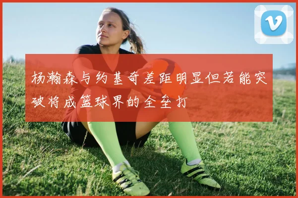 杨瀚森与约基奇差距明显但若能突破将成篮球界的全垒打