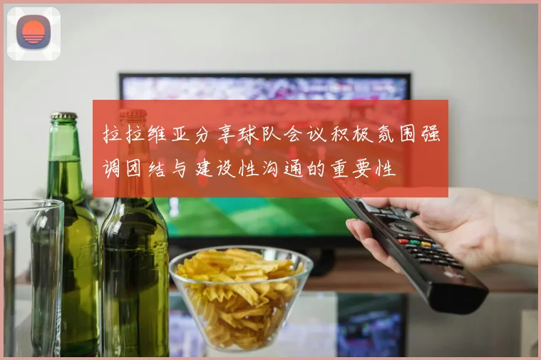 拉拉维亚分享球队会议积极氛围强调团结与建设性沟通的重要性