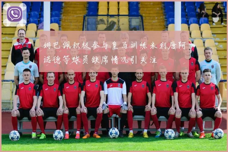 姆巴佩积极参与皇马训练米利唐阿诺德等球员缺席情况引关注