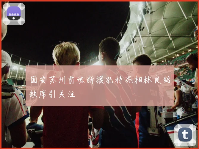 国安苏州首练新援孔特亮相林良铭缺席引关注