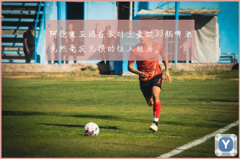 阿德里亚诺在派对上豪饮33瓶啤酒竟然毫发无损的惊人经历