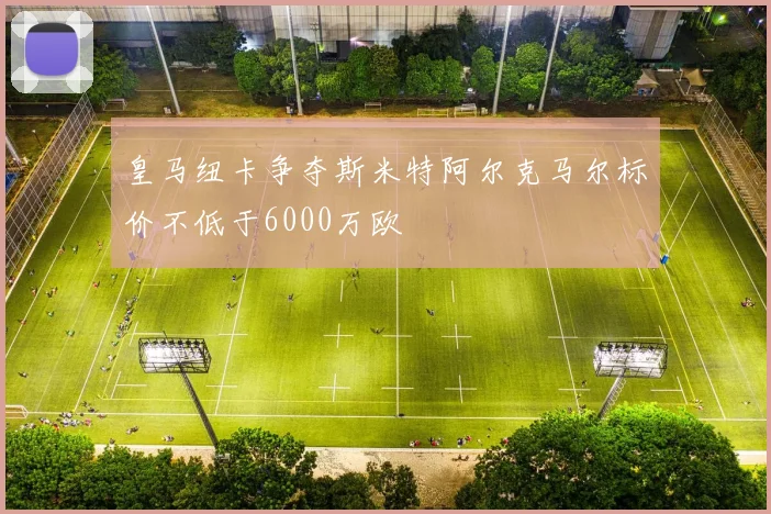 皇马纽卡争夺斯米特阿尔克马尔标价不低于6000万欧