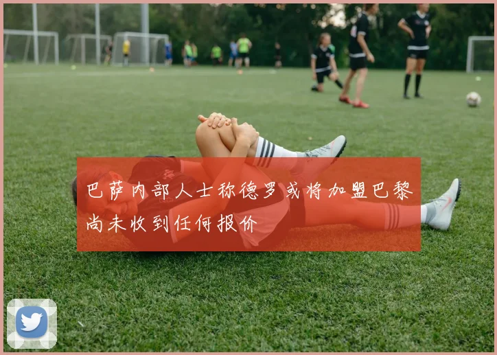 巴萨内部人士称德罗或将加盟巴黎尚未收到任何报价