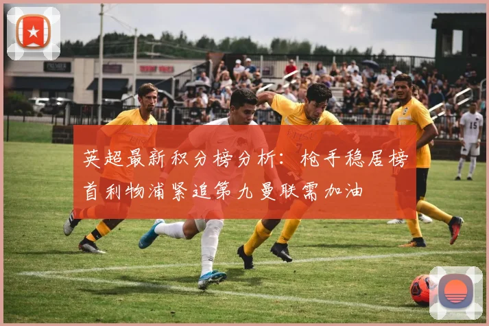 英超最新积分榜分析：枪手稳居榜首利物浦紧追第九曼联需加油