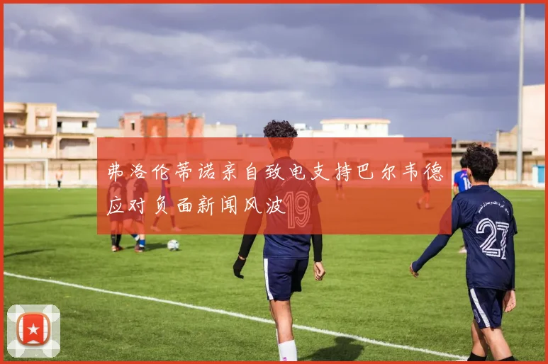 弗洛伦蒂诺亲自致电支持巴尔韦德应对负面新闻风波