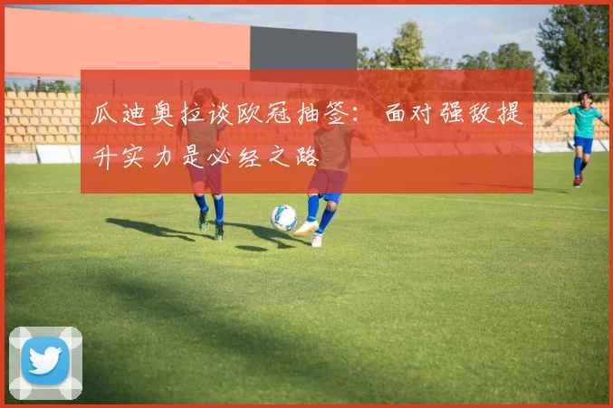 瓜迪奥拉谈欧冠抽签：面对强敌提升实力是必经之路