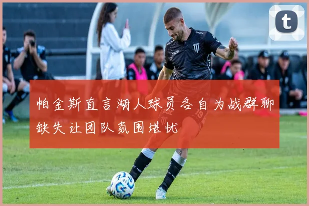 帕金斯直言湖人球员各自为战群聊缺失让团队氛围堪忧