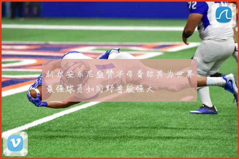 科尔安东尼盛赞字母哥称其为世界最强球员如同野兽般强大