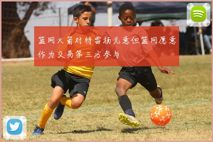 篮网火箭对特雷杨无意但篮网愿意作为交易第三方参与
