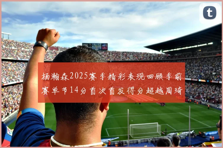 杨瀚森2025赛季精彩表现回顾季前赛单节14分首次首发得分超越周琦
