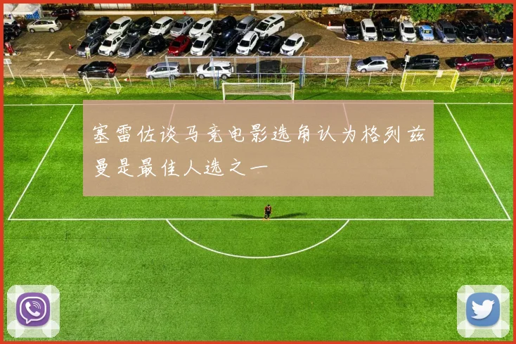 塞雷佐谈马竞电影选角认为格列兹曼是最佳人选之一