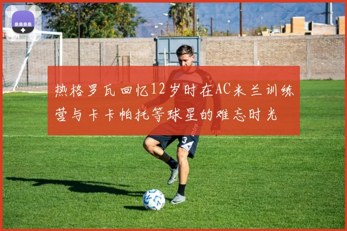 热格罗瓦回忆12岁时在AC米兰训练营与卡卡帕托等球星的难忘时光