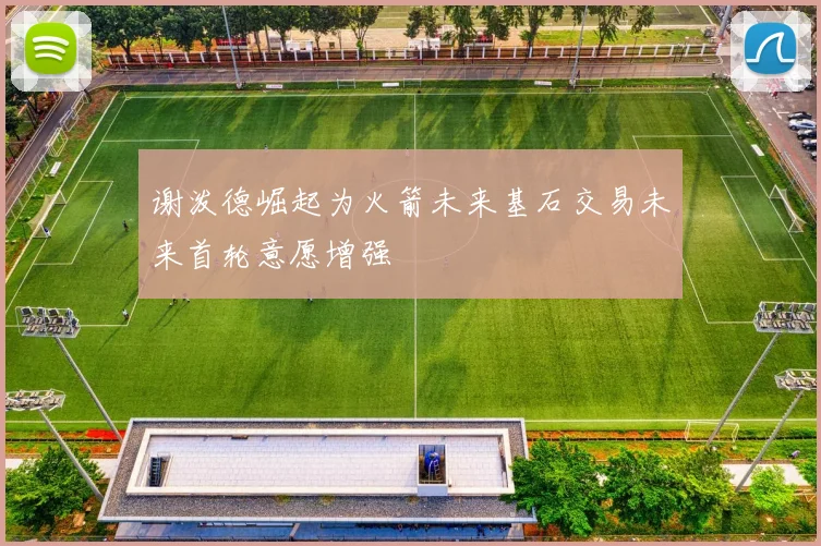 谢泼德崛起为火箭未来基石交易未来首轮意愿增强