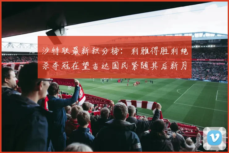 沙特联最新积分榜：利雅得胜利绝杀夺冠在望吉达国民紧随其后新月争夺激烈