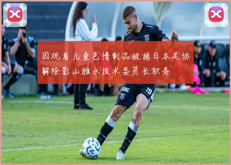 因观看儿童色情制品被捕日本足协解除影山雅永技术委员长职务