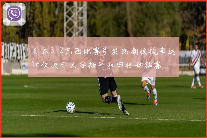 日本3-2巴西比赛引发热潮收视率达16仅次于大谷翔平和田径世锦赛