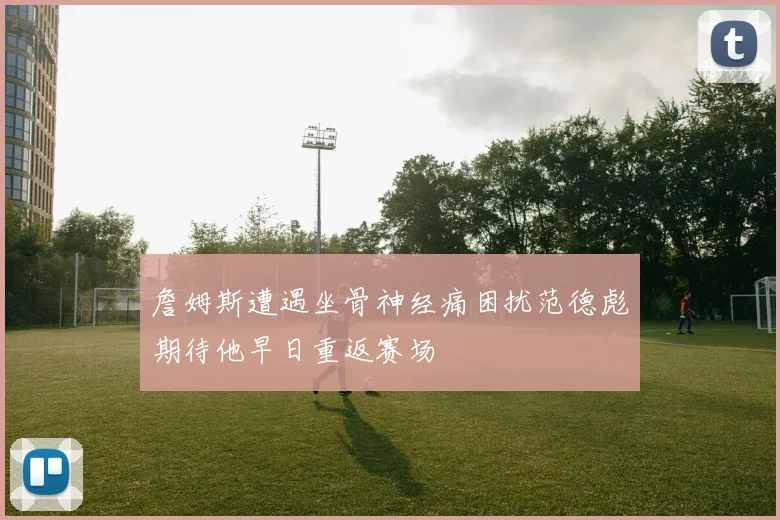 詹姆斯遭遇坐骨神经痛困扰范德彪期待他早日重返赛场