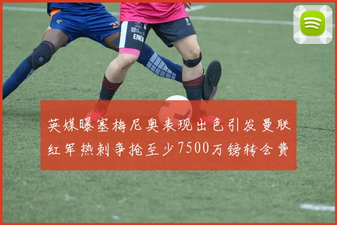 英媒曝塞梅尼奥表现出色引发曼联红军热刺争抢至少7500万镑转会费