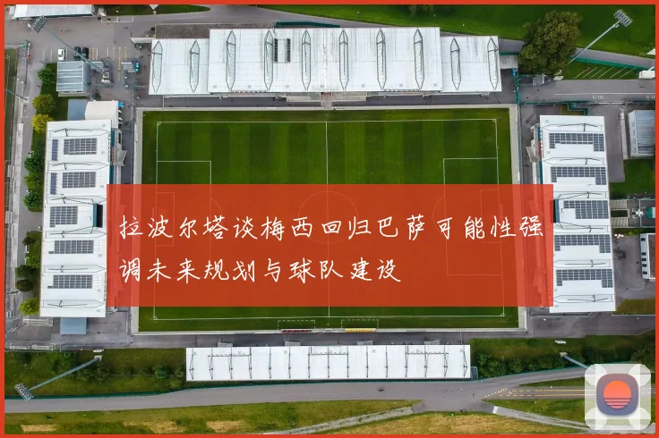 拉波尔塔谈梅西回归巴萨可能性强调未来规划与球队建设
