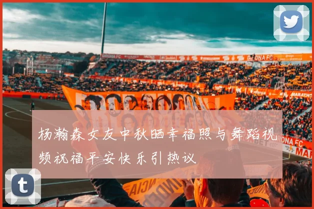 杨瀚森女友中秋晒幸福照与舞蹈视频祝福平安快乐引热议