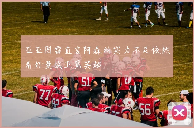 亚亚图雷直言阿森纳实力不足依然看好曼城卫冕英超
