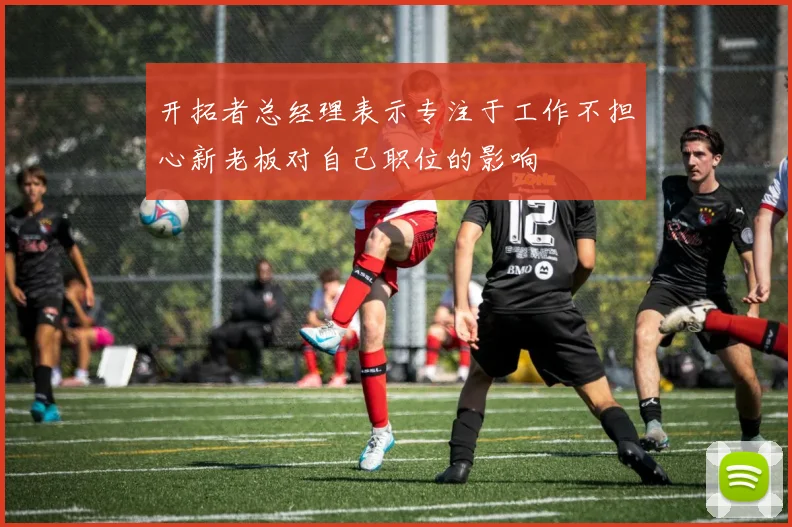 开拓者总经理表示专注于工作不担心新老板对自己职位的影响
