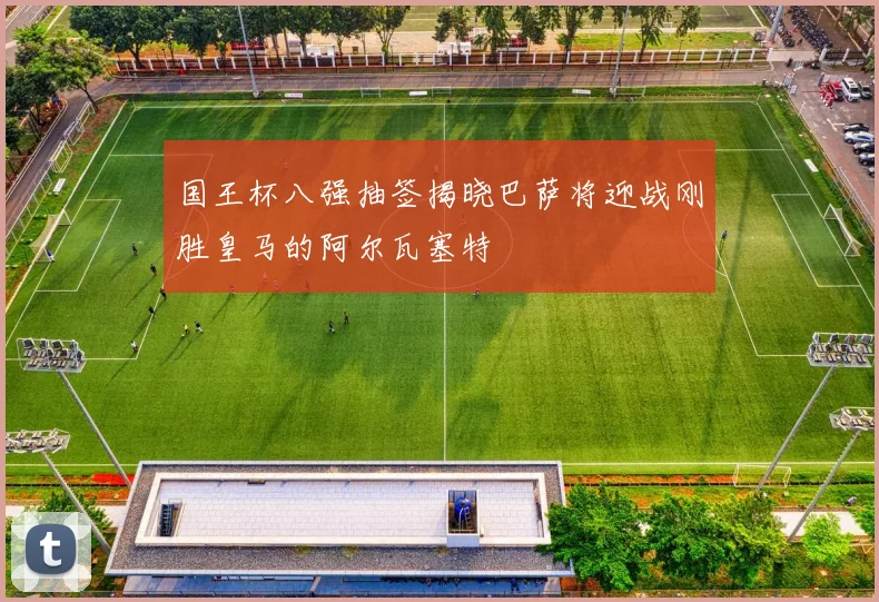 国王杯八强抽签揭晓巴萨将迎战刚胜皇马的阿尔瓦塞特