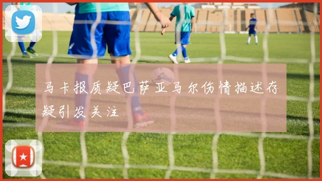 马卡报质疑巴萨亚马尔伤情描述存疑引发关注