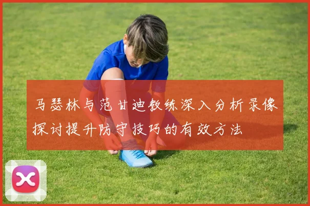 马瑟林与范甘迪教练深入分析录像探讨提升防守技巧的有效方法