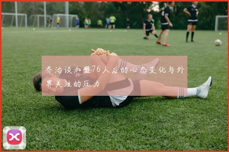 乔治谈加盟76人后的心态变化与外界关注的压力