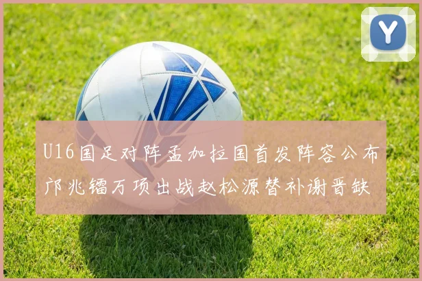 U16国足对阵孟加拉国首发阵容公布邝兆镭万项出战赵松源替补谢晋缺席