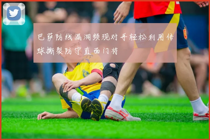 巴萨防线漏洞频现对手轻松利用传球撕裂防守直面门将